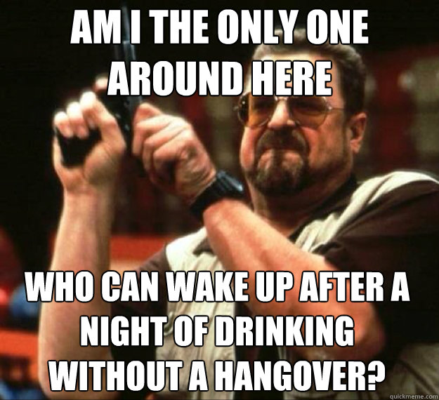 AM I THE ONLY ONE AROUND HERE Who can wake up after a night of drinking without a hangover? - AM I THE ONLY ONE AROUND HERE Who can wake up after a night of drinking without a hangover?  AM I THE ONLY ONE AROUND HERE...