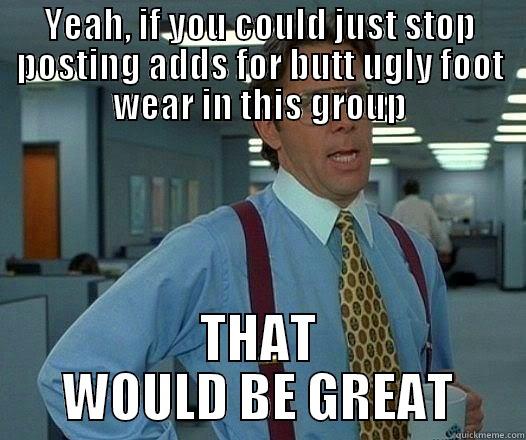 YEAH, IF YOU COULD JUST STOP POSTING ADDS FOR BUTT UGLY FOOT WEAR IN THIS GROUP THAT WOULD BE GREAT Office Space Lumbergh