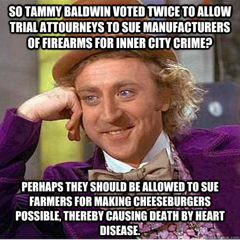 So Tammy Baldwin voted twice to allow trial attourneys to sue manufacturers of firearms for inner city crime? Perhaps they should be allowed to sue farmers for making cheeseburgers possible, thereby causing death by heart disease. - So Tammy Baldwin voted twice to allow trial attourneys to sue manufacturers of firearms for inner city crime? Perhaps they should be allowed to sue farmers for making cheeseburgers possible, thereby causing death by heart disease.  Condescending Willy Wonka