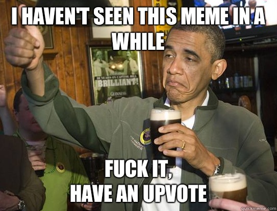 I haven't seen this meme in a while Fuck it,
have an upvote  Upvoting Obama