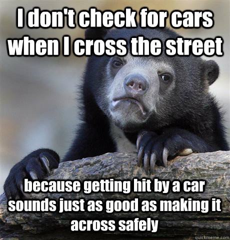 I don't check for cars when I cross the street because getting hit by a car sounds just as good as making it across safely  Confession Bear