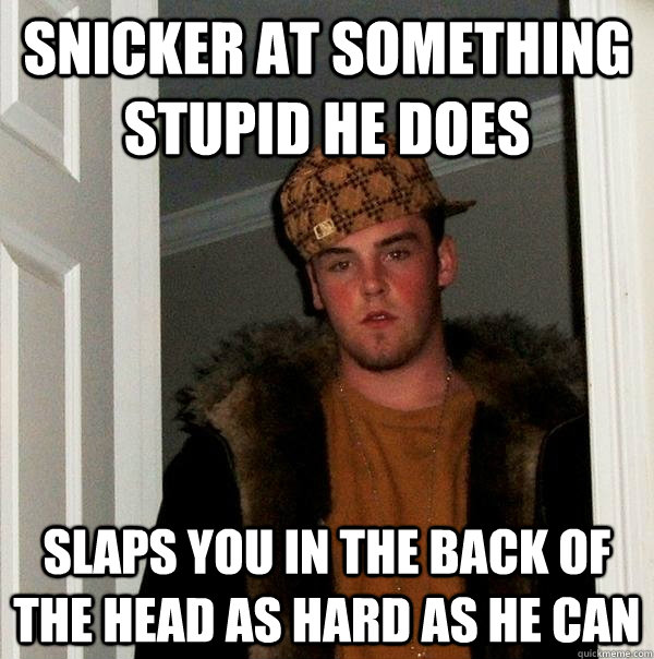 snicker at something stupid he does slaps you in the back of the head as hard as he can  Scumbag Steve