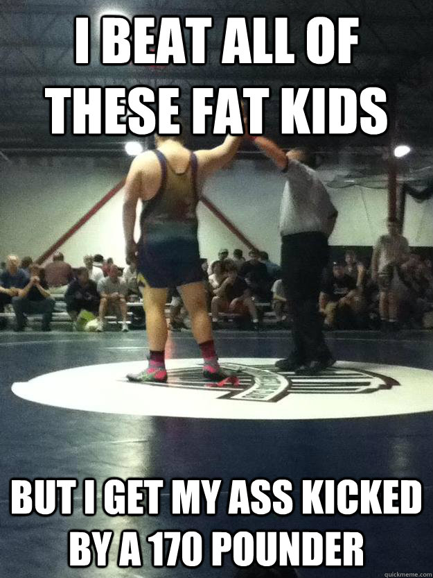 i beat all of these fat kids but i get my ass kicked by a 170 pounder  