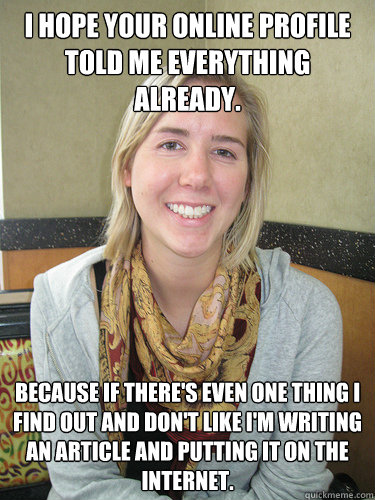 I hope your online profile told me everything already. Because if there's even one thing I find out and don't like I'm writing an article and putting it on the internet.  ALYSSA BEREZNAK