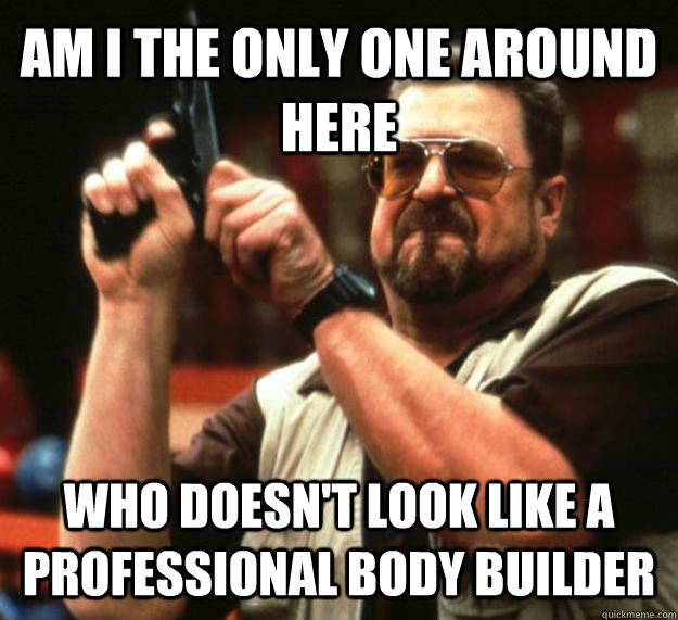 AM I THE ONLY ONE AROUND HERE who doesn't look like a professional body builder  Angry Walter