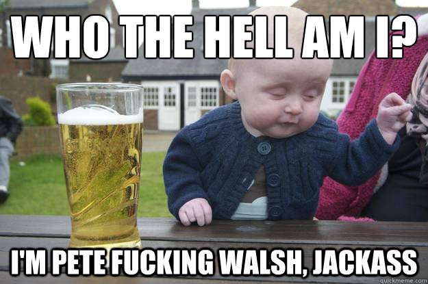 who the hell am i? i'm pete fucking walsh, jackass  drunk baby