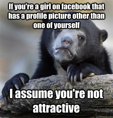 If you're a girl on facebook that has a profile picture other than one of yourself I assume you're not attractive  Confession Bear