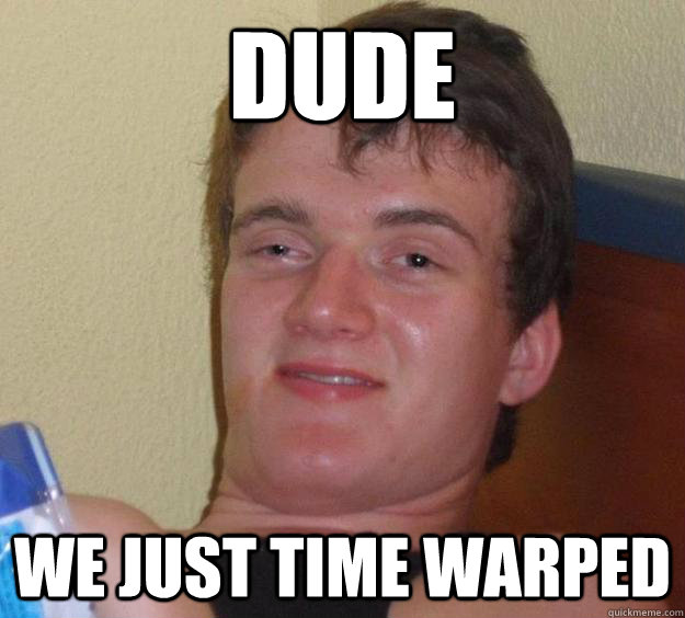 Dude  We just time warped   10 Guy