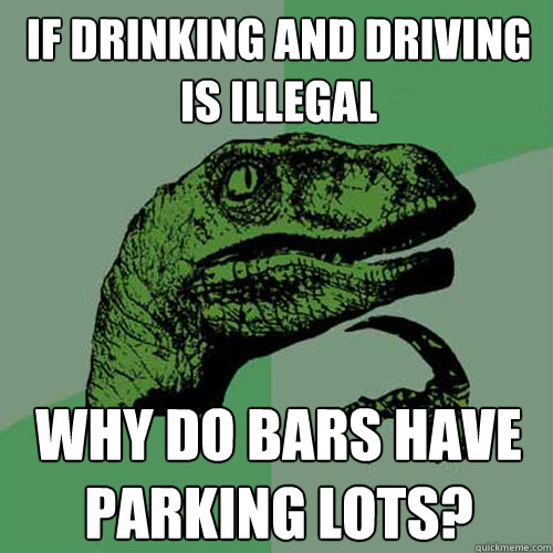 If drinking and driving is illegal why do bars have parking lots?  Philosoraptor