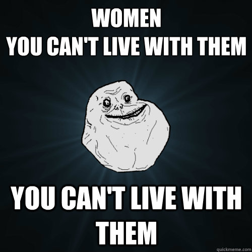 women 
you can't live with them you can't live with them  - women 
you can't live with them you can't live with them   Forever Alone