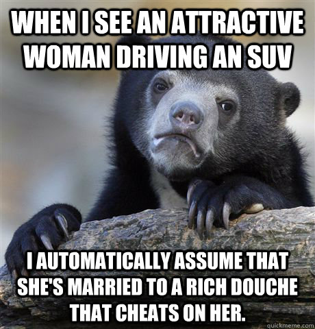 When I see an attractive woman driving an SUV I automatically assume that she's married to a rich douche that cheats on her.  Confession Bear