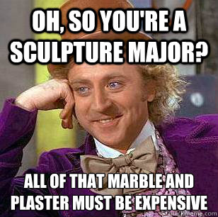 oh, so you're a sculpture major? all of that marble and plaster must be expensive   Condescending Wonka