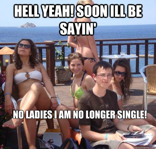 HELL YEAH! SOON ILL BE SAYIN' NO LADIES I AM NO LONGER SINGLE!  Priority Peter