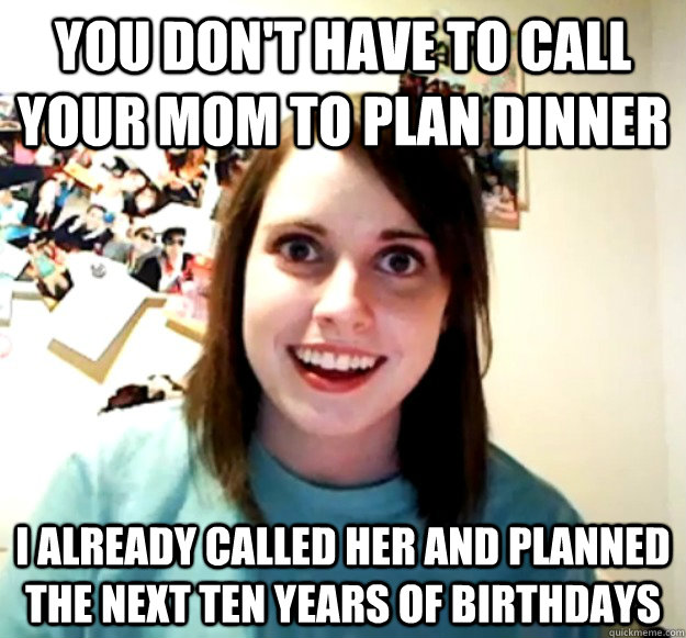 you don't have to call your mom to plan dinner I already called her and planned  the next ten years of birthdays - you don't have to call your mom to plan dinner I already called her and planned  the next ten years of birthdays  Overly Attached Girlfriend