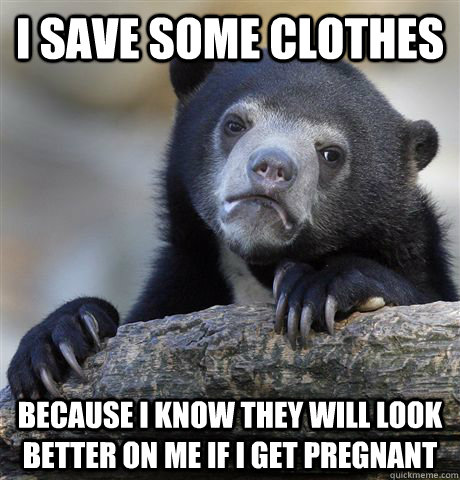 I save some clothes Because I know they will look better on me if I get pregnant  Confession Bear