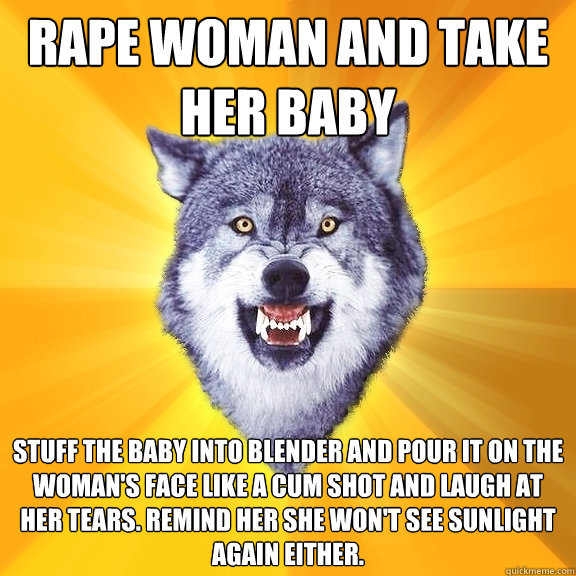 rape woman and take her baby stuff the baby into blender and pour it on the woman's face like a cum shot and laugh at her tears. Remind her she won't see sunlight again either.  Courage Wolf