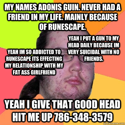 MY names adonis guin. never had a friend in my life. Mainly because of RuneScape. Yeah i give that good head hit me up 786-348-3579 yeah i put a gun to my head daily because im very suicidal with no friends. yeah im so addicted to runescape its effecting   Butthurt Dweller