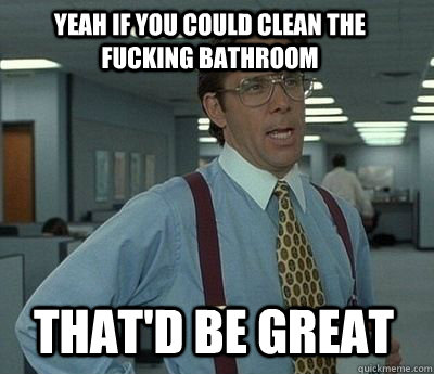 Yeah if you could clean the fucking bathroom That'd be great  Bill Lumbergh