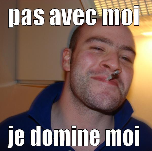 pas avec moi ma belle - PAS AVEC MOI JE DOMINE MOI Good Guy Greg 