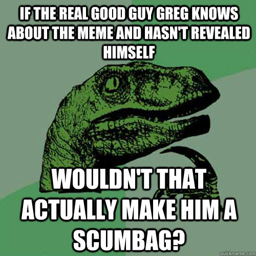 IF the real good guy greg knows about the meme and hasn't revealed himself wouldn't that actually make him a scumbag? - IF the real good guy greg knows about the meme and hasn't revealed himself wouldn't that actually make him a scumbag?  Philosoraptor