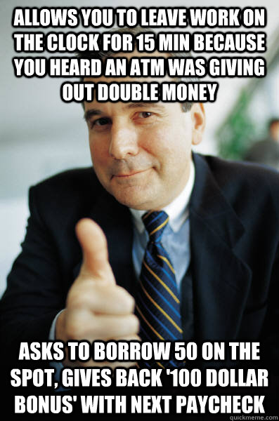 allows you to leave work on the clock for 15 min because you heard an ATM was giving out double money asks to borrow 50 on the spot, gives back '100 dollar bonus' with next paycheck - allows you to leave work on the clock for 15 min because you heard an ATM was giving out double money asks to borrow 50 on the spot, gives back '100 dollar bonus' with next paycheck  Good Guy Boss