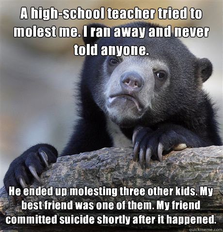 A high-school teacher tried to molest me. I ran away and never told anyone. He ended up molesting three other kids. My best friend was one of them. My friend committed suicide shortly after it happened.  Confession Bear