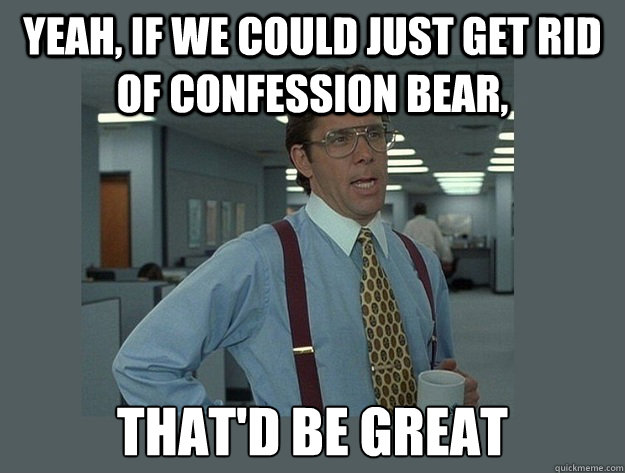 Yeah, if we could just get rid of confession bear, That'd be great  Office Space Lumbergh