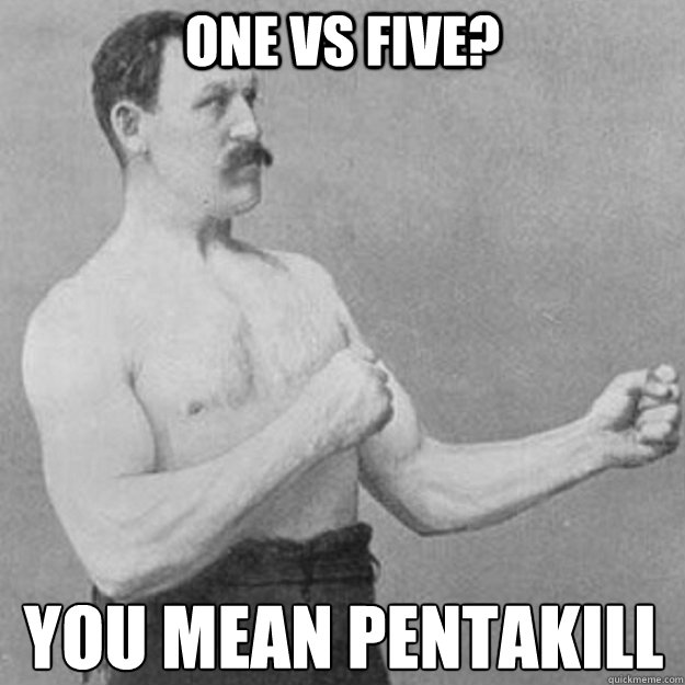 one vs five? you mean pentakill  overly manly man