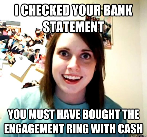 I checked your bank statement you must have bought the engagement ring with cash  Overly Attached Girlfriend