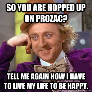 So you are hopped up on Prozac? Tell me again how I have to live my life to be happy. - So you are hopped up on Prozac? Tell me again how I have to live my life to be happy.  willy wonka