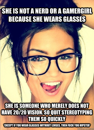 She is not a nerd or a gamergirl because she wears glasses She is someone who merely does not have 20/20 vision. So quit stereotyping them so quickly *Except if you wear glasses without lenses, then fuck you hipster* - She is not a nerd or a gamergirl because she wears glasses She is someone who merely does not have 20/20 vision. So quit stereotyping them so quickly *Except if you wear glasses without lenses, then fuck you hipster*  Misc