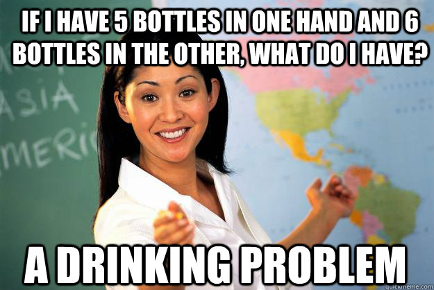 if i have 5 bottles in one hand and 6 bottles in the other, what do I have? A drinking problem - if i have 5 bottles in one hand and 6 bottles in the other, what do I have? A drinking problem  Unhelpful High School Teacher