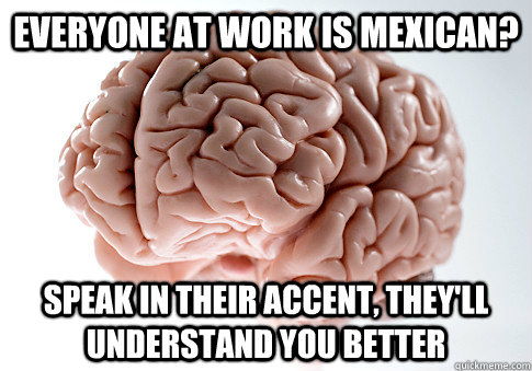 EVERYONE AT WORK IS MEXICAN? SPEAK IN THEIR ACCENT, THEY'LL UNDERSTAND YOU BETTER  Scumbag Brain