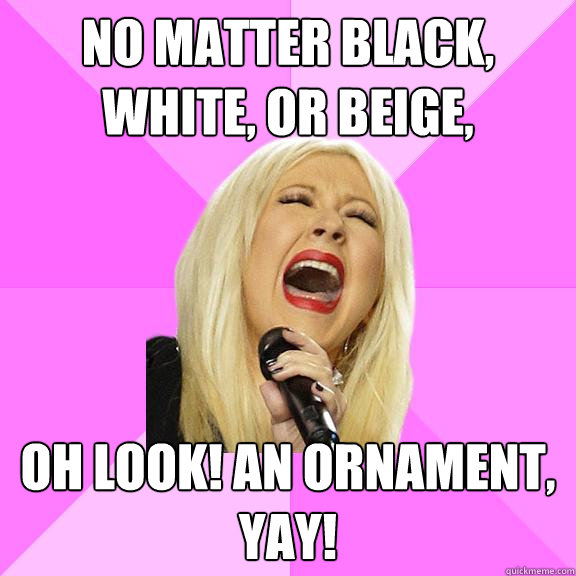 No matter black, white, or beige, Oh look! An ornament, yay!  Wrong Lyrics Christina