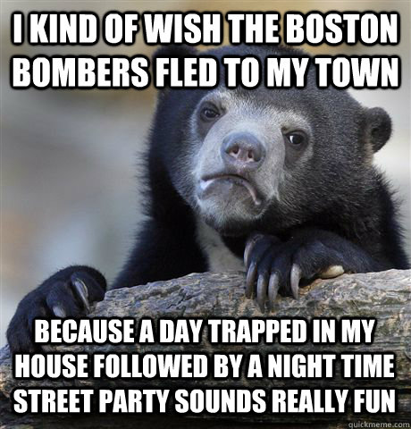 I KIND OF WISH THE BOSTON BOMBERS FLED TO MY TOWN  BECAUSE A DAY TRAPPED IN MY HOUSE FOLLOWED BY A NIGHT TIME STREET PARTY SOUNDS REALLY FUN  Confession Bear