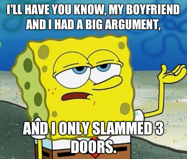 I'll have you know, My boyfriend and I had a big argument,  And I only slammed 3 doors.  - I'll have you know, My boyfriend and I had a big argument,  And I only slammed 3 doors.   Tough Spongebob