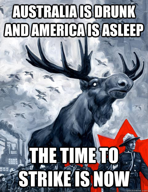 Australia is drunk and america is asleep The time to strike is now  Vindictive Canadian Moose Overlord