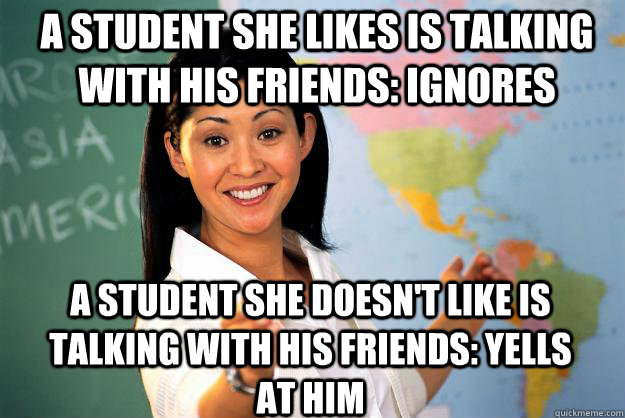 a student she likes is talking with his friends: ignores a student she doesn't like is talking with his friends: yells at him - a student she likes is talking with his friends: ignores a student she doesn't like is talking with his friends: yells at him  Unhelpful High School Teacher