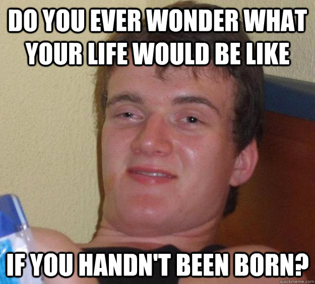 Do you ever wonder what your life would be like If you handn't been born? - Do you ever wonder what your life would be like If you handn't been born?  10 Guy