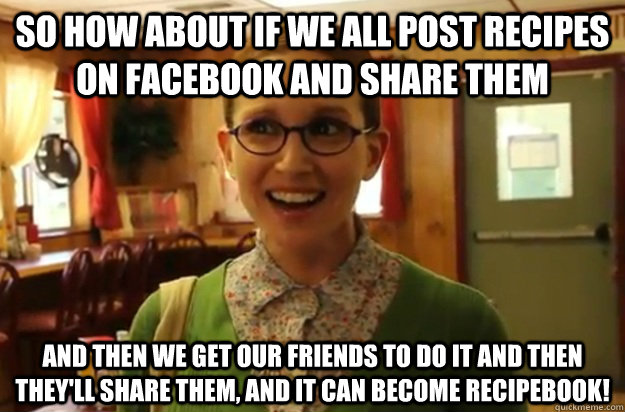 So how about if we all post recipes on Facebook and share them and then we get our friends to do it and then they'll share them, and it can become Recipebook! - So how about if we all post recipes on Facebook and share them and then we get our friends to do it and then they'll share them, and it can become Recipebook!  Sexually Oblivious Female