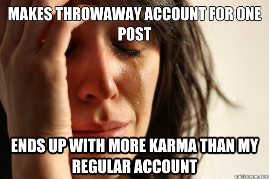 Makes throwaway account for one post Ends up with more karma than my regular account - Makes throwaway account for one post Ends up with more karma than my regular account  First World Problems