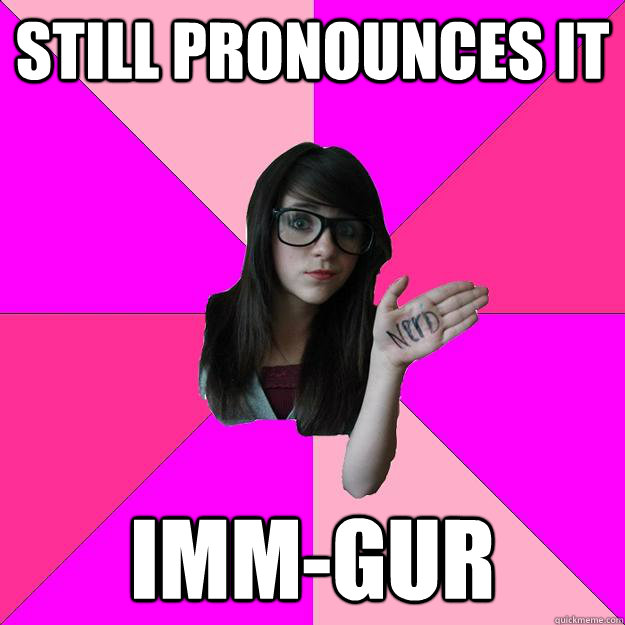 Still pronounces it Imm-gur  Idiot Nerd Girl