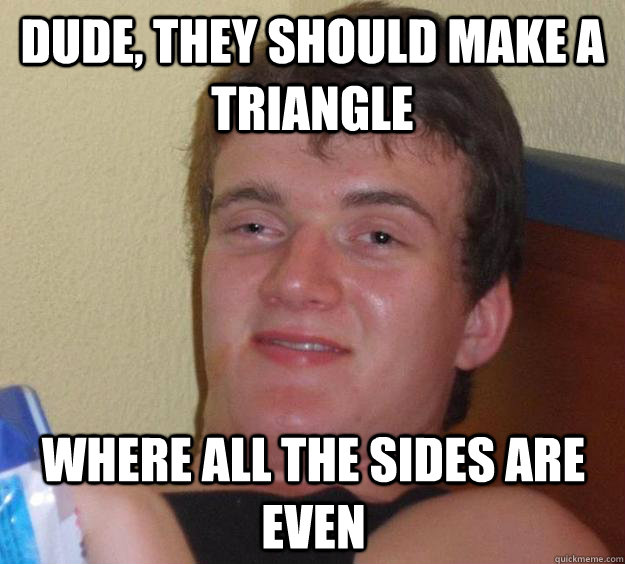 Dude, they should make a triangle where all the sides are even  10 Guy