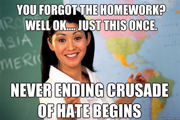 You forgot the homework? Well ok.... Just this once. never ending crusade of hate begins  Unhelpful High School Teacher