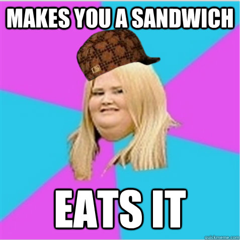 Makes you a sandwich Eats it  scumbag fat girl