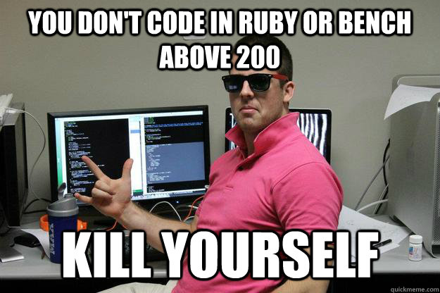 You don't code in Ruby or bench above 200 Kill Yourself  