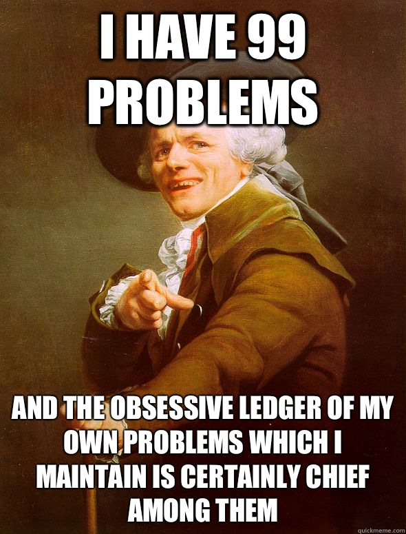 I have 99 problems  and the obsessive ledger of my own problems which I maintain is certainly chief among them - I have 99 problems  and the obsessive ledger of my own problems which I maintain is certainly chief among them  Joseph Ducreux