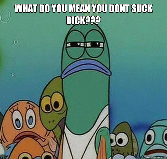 What do you mean you dont suck dick???  - What do you mean you dont suck dick???   Serious fish SpongeBob