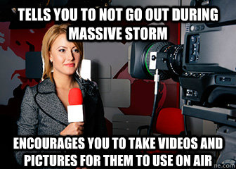 Tells you to not go out during massive storm Encourages you to take videos and pictures for them to use on air - Tells you to not go out during massive storm Encourages you to take videos and pictures for them to use on air  Scumbag Newspeople