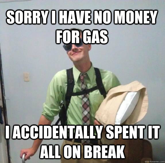 Sorry I have no money for gas I accidentally spent it all on break  